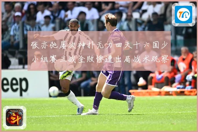张亦弛屡次神扑无力回天十六国少小组赛三战全败惨遭出局战术观察：最新赛事动态与深度分析