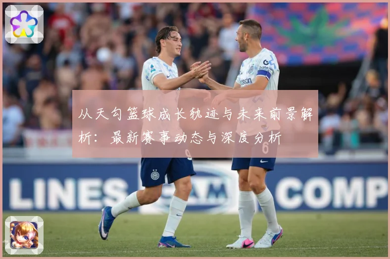 从天勾篮球成长轨迹与未来前景解析：最新赛事动态与深度分析