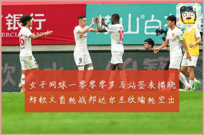 女子网球一零零零罗马站签表揭晓郑钦文首轮战邦达尔王欣瑜轮空出赛场观察：最新赛事动态与深度分析