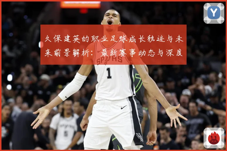 久保建英的职业足球成长轨迹与未来前景解析：最新赛事动态与深度分析