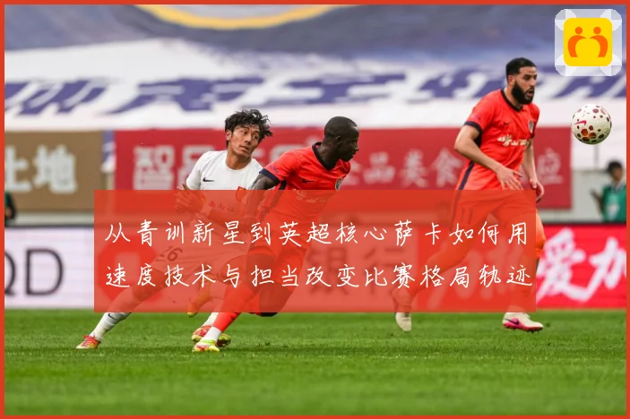 从青训新星到英超核心萨卡如何用速度技术与担当改变比赛格局轨迹解析：最新赛事动态与深度分析