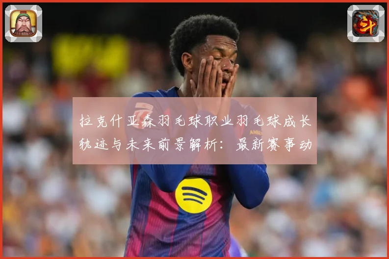拉克什亚森羽毛球职业羽毛球成长轨迹与未来前景解析：最新赛事动态与深度分析