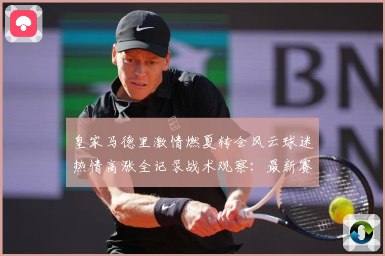 皇家马德里激情燃夏转会风云球迷热情高涨全记录战术观察：最新赛事动态与深度分析