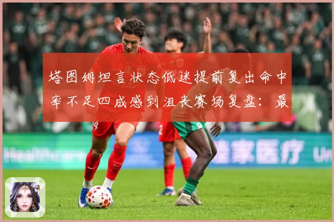 塔图姆坦言状态低迷提前复出命中率不足四成感到沮丧赛场复盘：最新赛事动态与深度分析