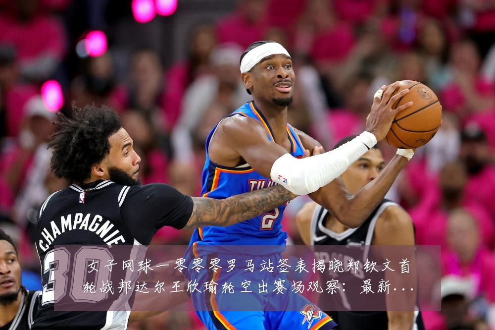 女子网球一零零零罗马站签表揭晓郑钦文首轮战邦达尔王欣瑜轮空出赛场观察：最新赛事动态与深度分析