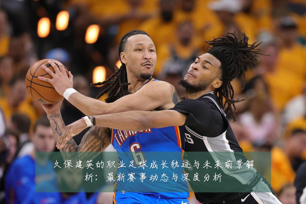 久保建英的职业足球成长轨迹与未来前景解析：最新赛事动态与深度分析