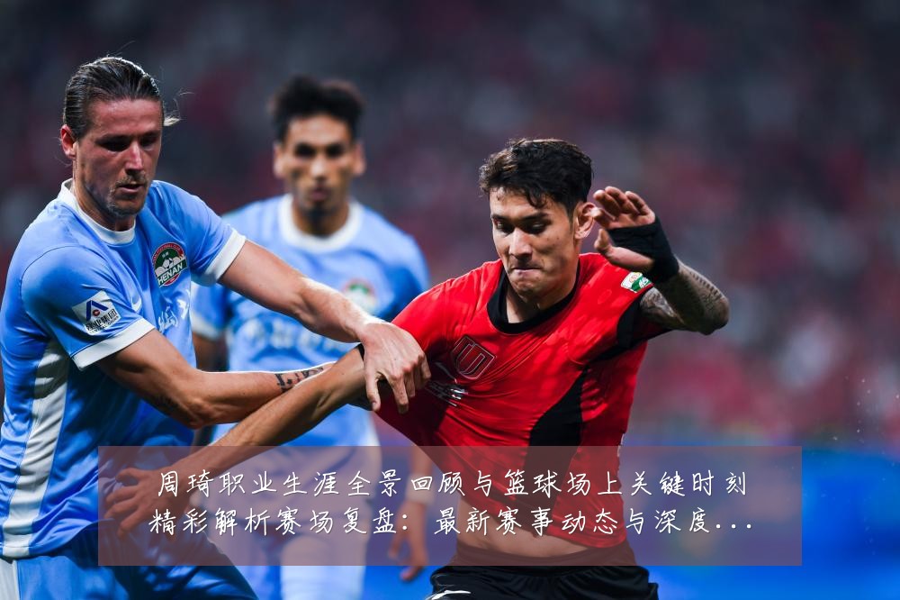 周琦职业生涯全景回顾与篮球场上关键时刻精彩解析赛场复盘：最新赛事动态与深度分析